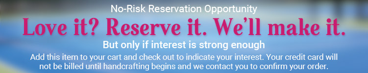 No-Risk Reservation Opportunity: Love it? Reserve it. We'll make it. But only if interest is strong enough.